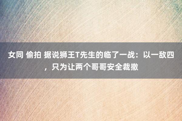 女同 偷拍 据说狮王T先生的临了一战：以一敌四，只为让两个哥哥安全裁撤