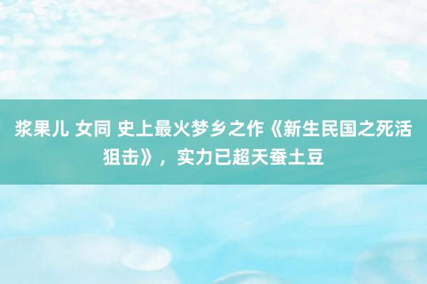 浆果儿 女同 史上最火梦乡之作《新生民国之死活狙击》，实力已超天蚕土豆