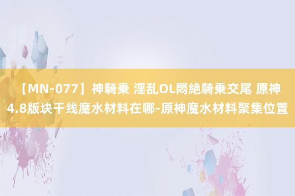 【MN-077】神騎乗 淫乱OL悶絶騎乗交尾 原神4.8版块干线魔水材料在哪-原神魔水材料聚集位置