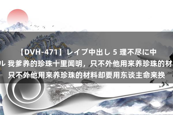 【DVH-471】レイプ中出し 5 理不尽に中出しされた7人のギャル 我爹养的珍珠十里闻明，只不外他用来养珍珠的材料却要用东谈主命来换