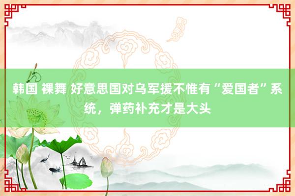 韩国 裸舞 好意思国对乌军援不惟有“爱国者”系统，弹药补充才是大头