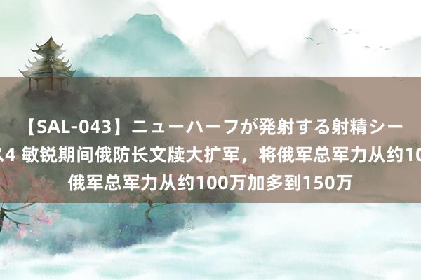 【SAL-043】ニューハーフが発射する射精シーンがあるセックス4 敏锐期间俄防长文牍大扩军，将俄军总军力从约100万加多到150万