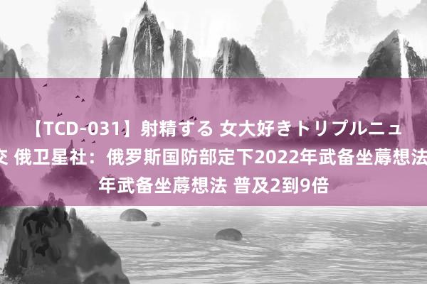 【TCD-031】射精する 女大好きトリプルニューハーフ乱交 俄卫星社：俄罗斯国防部定下2022年武备坐蓐想法 普及2到9倍