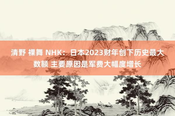 清野 裸舞 NHK：日本2023财年创下历史最大数额 主要原因是军费大幅度增长