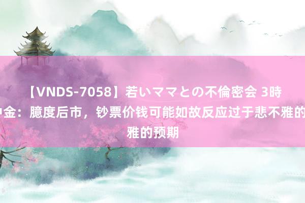 【VNDS-7058】若いママとの不倫密会 3時間 中金：臆度后市，钞票价钱可能如故反应过于悲不雅的预期