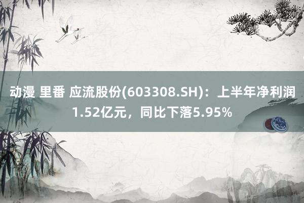 动漫 里番 应流股份(603308.SH)：上半年净利润1.52亿元，同比下落5.95%