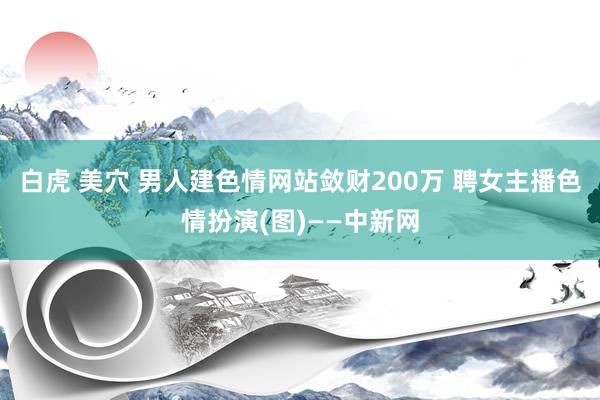 白虎 美穴 男人建色情网站敛财200万 聘女主播色情扮演(图)——中新网