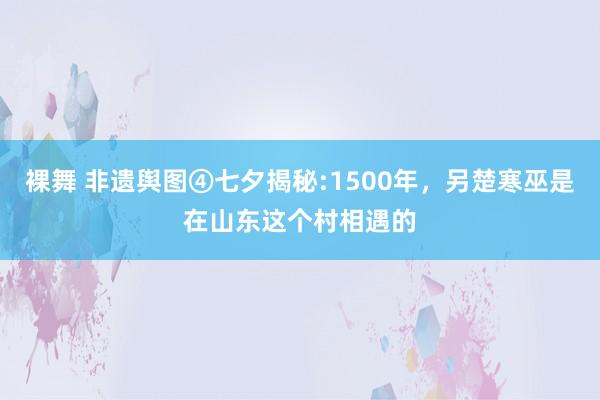 裸舞 非遗舆图④七夕揭秘:1500年，另楚寒巫是在山东这个村相遇的