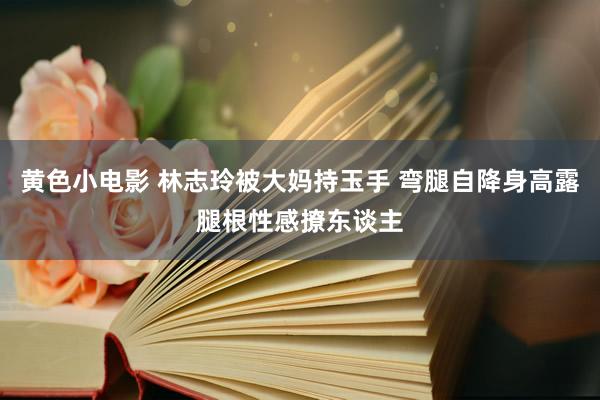 黄色小电影 林志玲被大妈持玉手 弯腿自降身高露腿根性感撩东谈主