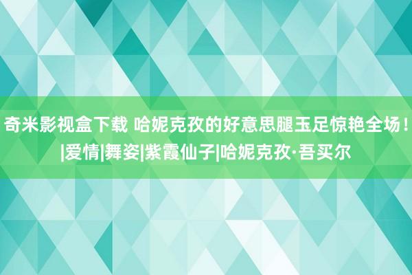 奇米影视盒下载 哈妮克孜的好意思腿玉足惊艳全场！|爱情|舞姿|紫霞仙子|哈妮克孜·吾买尔