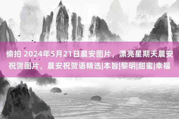 偷拍 2024年5月21日晨安图片，漂亮星期天晨安祝贺图片，晨安祝贺语精选|本旨|黎明|甜蜜|幸福