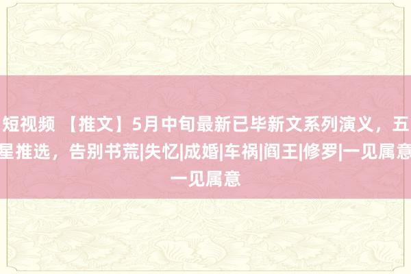 短视频 【推文】5月中旬最新已毕新文系列演义，五星推选，告别书荒|失忆|成婚|车祸|阎王|修罗|一见属意