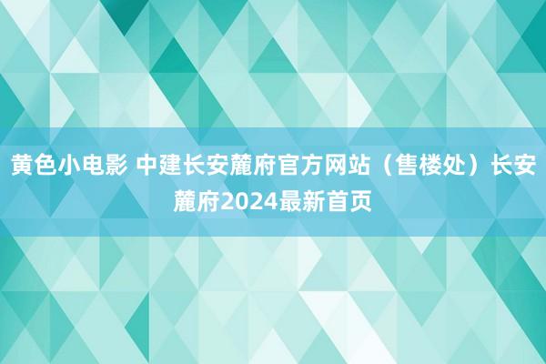 黄色小电影 中建长安麓府官方网站（售楼处）长安麓府2024最新首页