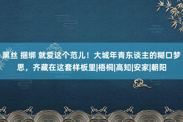 黑丝 捆绑 就爱这个范儿！大城年青东谈主的糊口梦思，齐藏在这套样板里|梧桐|高知|安家|朝阳