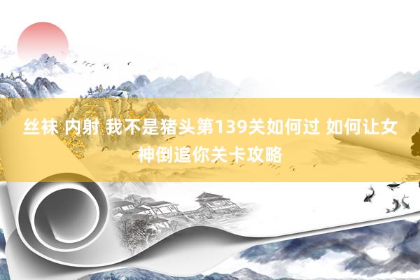 丝袜 内射 我不是猪头第139关如何过 如何让女神倒追你关卡攻略