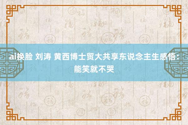 ai换脸 刘涛 黄西博士贸大共享东说念主生感悟：能笑就不哭