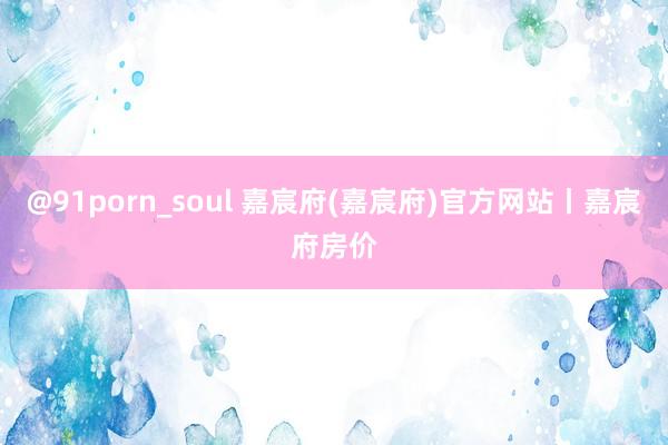 @91porn_soul 嘉宸府(嘉宸府)官方网站丨嘉宸府房价