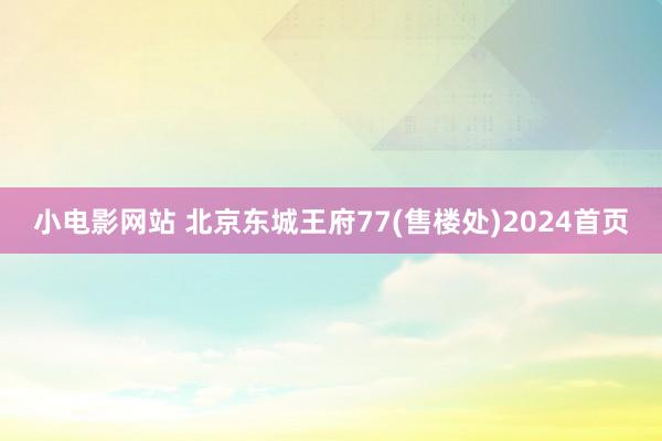 小电影网站 北京东城王府77(售楼处)2024首页