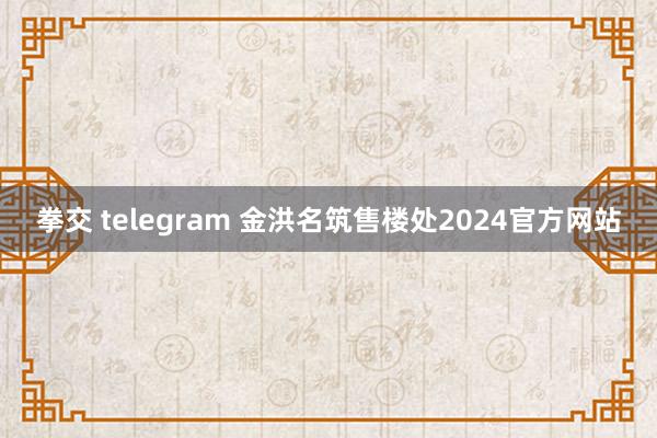 拳交 telegram 金洪名筑售楼处2024官方网站