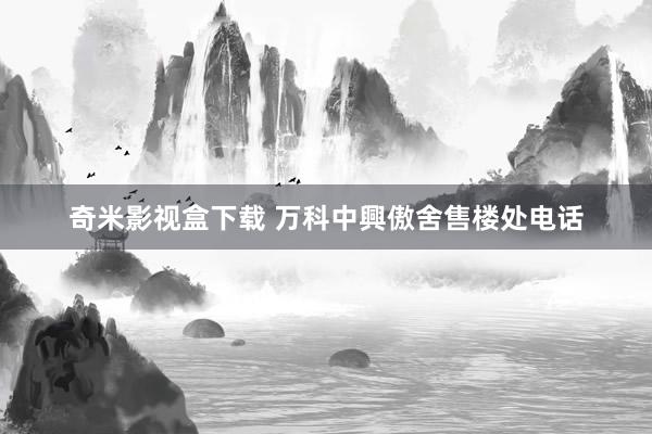 奇米影视盒下载 万科中興傲舍售楼处电话