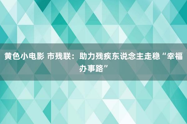 黄色小电影 市残联：助力残疾东说念主走稳“幸福办事路”