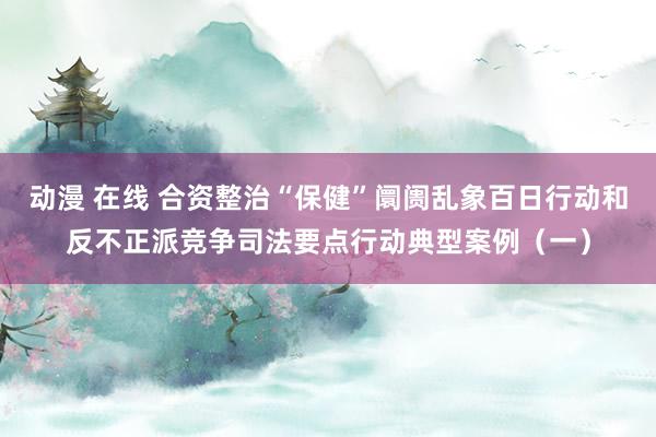 动漫 在线 合资整治“保健”阛阓乱象百日行动和反不正派竞争司法要点行动典型案例（一）