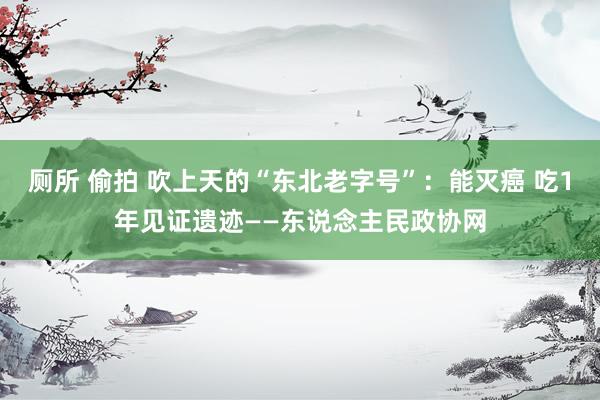 厕所 偷拍 吹上天的“东北老字号”：能灭癌 吃1年见证遗迹——东说念主民政协网