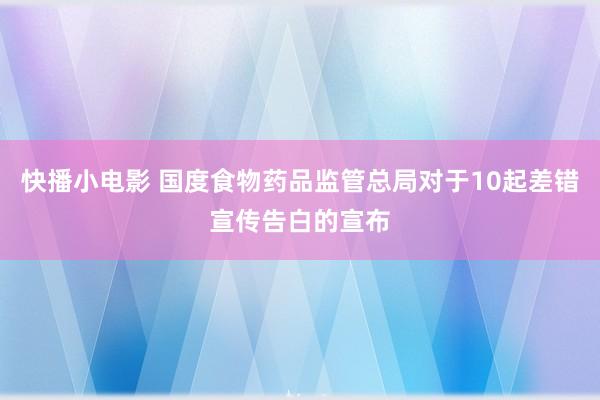 快播小电影 国度食物药品监管总局对于10起差错宣传告白的宣布