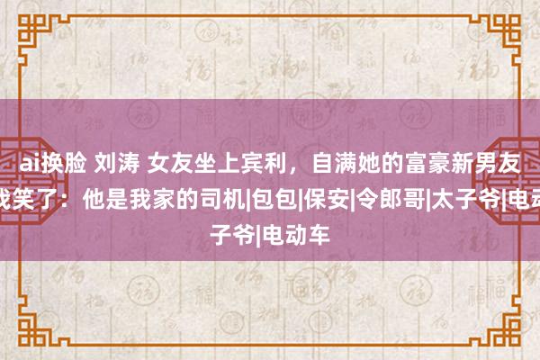 ai换脸 刘涛 女友坐上宾利，自满她的富豪新男友，我笑了：他是我家的司机|包包|保安|令郎哥|太子爷|电动车