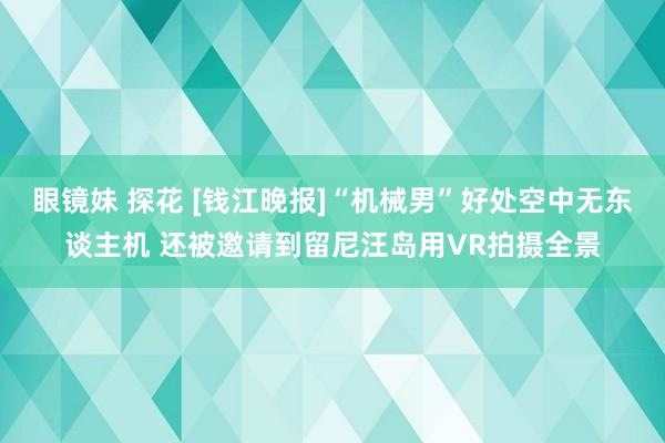 眼镜妹 探花 [钱江晚报]“机械男”好处空中无东谈主机 还被邀请到留尼汪岛用VR拍摄全景