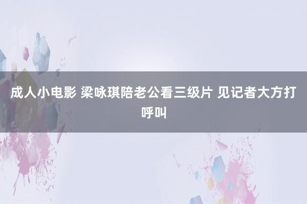 成人小电影 梁咏琪陪老公看三级片 见记者大方打呼叫