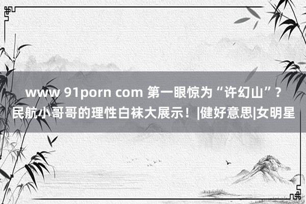 www 91porn com 第一眼惊为“许幻山”？民航小哥哥的理性白袜大展示！|健好意思|女明星