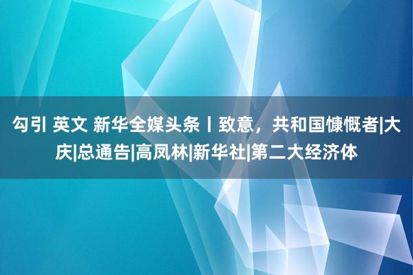 勾引 英文 新华全媒头条丨致意，共和国慷慨者|大庆|总通告|高凤林|新华社|第二大经济体