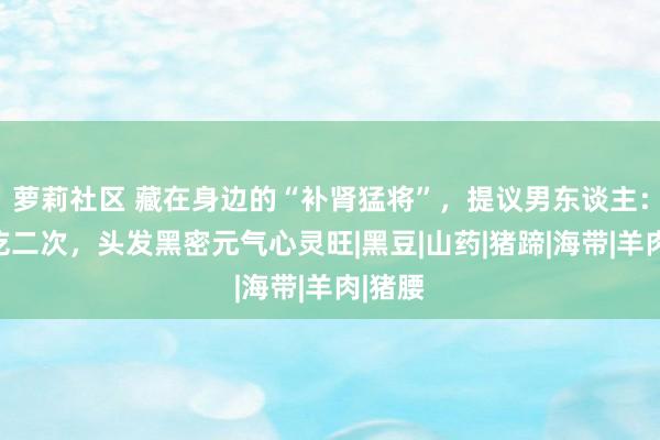 萝莉社区 藏在身边的“补肾猛将”，提议男东谈主：每周吃二次，头发黑密元气心灵旺|黑豆|山药|猪蹄|海带|羊肉|猪腰