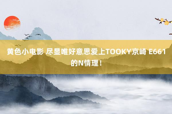 黄色小电影 尽显唯好意思爱上TOOKY京崎 E661的N情理！