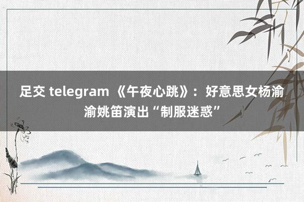 足交 telegram 《午夜心跳》：好意思女杨渝渝姚笛演出“制服迷惑”