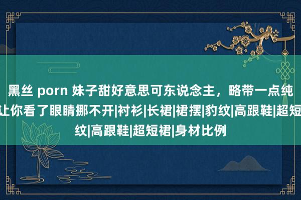 黑丝 porn 妹子甜好意思可东说念主，略带一点纯欲的吸引，让你看了眼睛挪不开|衬衫|长裙|裙摆|豹纹|高跟鞋|超短裙|身材比例