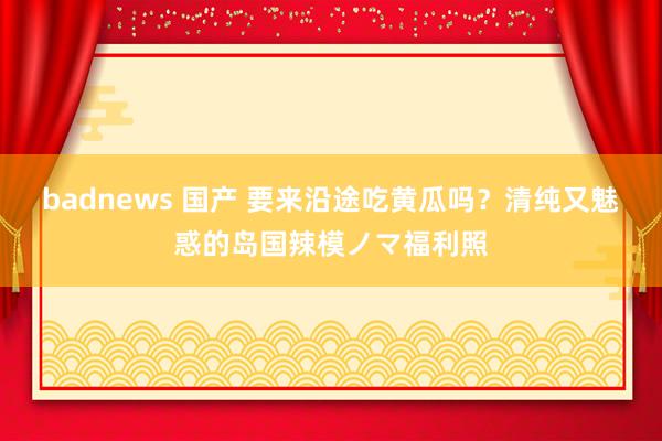 badnews 国产 要来沿途吃黄瓜吗？清纯又魅惑的岛国辣模ノマ福利照