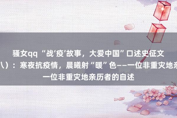 骚女qq “战‘疫’故事，大爱中国”口述史征文专题报谈（八）：寒夜抗疫情，晨曦射“暖”色——一位非重灾地亲历者的自述