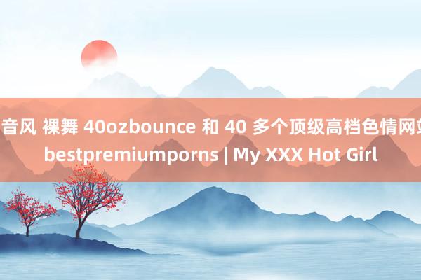 抖音风 裸舞 40ozbounce 和 40 多个顶级高档色情网站 bestpremiumporns | My XXX Hot Girl